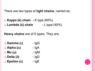 There are two types of light chains, named as,
 Kappa (k) chain - K type (60%)
 Lambda (λ) chain - L type (40%)
Heavy chains are of 5 types. They are;
 Gamma () - IgG
 Alpha () - IgA
 Mu () - IgM
 Delta () - IgD
 Epsilon () - IgE
 