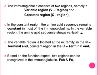  The immunoglobulin consists of two regions, namely a
Variable region (V - Region) and
Constant region (C - region).
 In the constant region, the amino acid sequence remains
constant in most of the immunoglobulins. In the variable
region, the amino acid sequence shows variability.
 The variable region is located at the extremity, in the N –
Terminal end, constant region in the C – Terminal end.
 Based on the function aspect, two regions can be
recognized in the immunoglobulin. Fab & Fc.
 