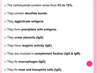  The carbohydrate content varies from 3% to 12%.
 They contain disulfide bonds.
 They agglutinate antigens.
 They form precipitate with antigens.
 They cross placenta (IgG).
 They have reaginic activity (IgE).
 They are involved in complement fixation (IgG & IgM).
 They fix macrophages (IgG).
 They fix mast and basophils cells (IgG).
 
