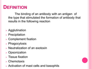 DEFINITION
The binding of an antibody with an antigen of
the type that stimulated the formation of antibody that
results in the following reaction
 Agglutination
 Precipitation
 Complement fixation
 Phagocytosis
 Neutralization of an exotoxin
 Opsonization
 Tissue fixation
 Chemotaxis
 Activation of mast cells and basophils
 
