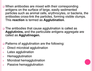 When antibodies are mixed with their corresponding
antigens on the surface of large, easily sedimented
particles such as animal cells, erythrocytes, or bacteria, the
antibodies cross-link the particles, forming visible clumps.
This reaction is termed as Agglutination.
 The antibodies that cause agglutination is called as
Agglutinins, and the particulate antigens aggregate are
called as Agglutinogen.
 Patterns of agglutination are the following:
 Direct microbial agglutination
 Latex agglutination
 Hemagglutination
 Microbial hemagglutination
 Passive hemagglutination
 