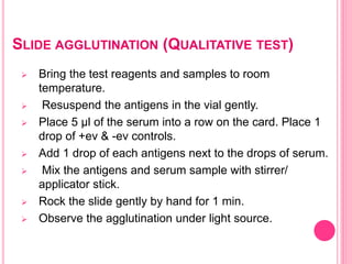 SLIDE AGGLUTINATION (QUALITATIVE TEST)
 Bring the test reagents and samples to room
temperature.
 Resuspend the antigens in the vial gently.
 Place 5 μl of the serum into a row on the card. Place 1
drop of +ev & -ev controls.
 Add 1 drop of each antigens next to the drops of serum.
 Mix the antigens and serum sample with stirrer/
applicator stick.
 Rock the slide gently by hand for 1 min.
 Observe the agglutination under light source.
 