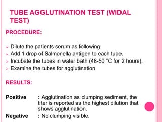 TUBE AGGLUTINATION TEST (WIDAL
TEST)
PROCEDURE:
 Dilute the patients serum as following
 Add 1 drop of Salmonella antigen to each tube.
 Incubate the tubes in water bath (48-50 °C for 2 hours).
 Examine the tubes for agglutination.
RESULTS:
Positive : Agglutination as clumping sediment, the
titer is reported as the highest dilution that
shows agglutination.
Negative : No clumping visible.
 