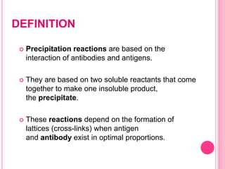 DEFINITION
 Precipitation reactions are based on the
interaction of antibodies and antigens.
 They are based on two soluble reactants that come
together to make one insoluble product,
the precipitate.
 These reactions depend on the formation of
lattices (cross-links) when antigen
and antibody exist in optimal proportions.
 