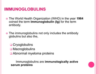IMMUNOGLOBULINS
 The World Health Organization (WHO) in the year 1964
coined the term Immunoglobulin (Ig) for the term
antibody.
 The immunoglobulins not only includes the antibody
globulins but also the,
 Cryoglobulins
 Macroglobulins
 Abnormal myeloma proteins
Immunoglobulins are immunologically active
serum proteins
 