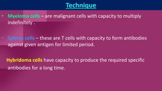 Technique
• Myeloma cells – are malignant cells with capacity to multiply
indefinitely .
• Splenic cells – these are T cells with capacity to form antibodies
against given antigen for limited period.
Hybridoma cells have capacity to produce the required specific
antibodies for a long time.
 