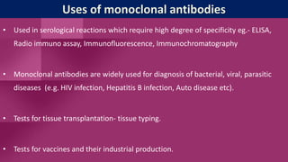 Uses of monoclonal antibodies
• Used in serological reactions which require high degree of specificity eg.- ELISA,
Radio immuno assay, Immunofluorescence, Immunochromatography
• Monoclonal antibodies are widely used for diagnosis of bacterial, viral, parasitic
diseases (e.g. HIV infection, Hepatitis B infection, Auto disease etc).
• Tests for tissue transplantation- tissue typing.
• Tests for vaccines and their industrial production.
 