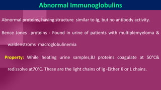 Abnormal Immunoglobulins
Abnormal proteins, having structure similar to Ig, but no antibody activity.
Bence Jones proteins - Found in urine of patients with multiplemyeloma &
waldenstroms macroglobulinemia
Property: While heating urine samples,BJ proteins coagulate at 50°C&
redissolve at70°C. These are the light chains of Ig -Either K or L chains.
 