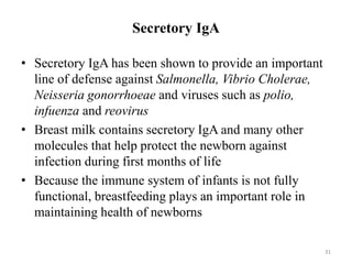 Secretory IgA
• Secretory IgA has been shown to provide an important
line of defense against Salmonella, Vibrio Cholerae,
Neisseria gonorrhoeae and viruses such as polio,
infuenza and reovirus
• Breast milk contains secretory IgA and many other
molecules that help protect the newborn against
infection during first months of life
• Because the immune system of infants is not fully
functional, breastfeeding plays an important role in
maintaining health of newborns
31
 