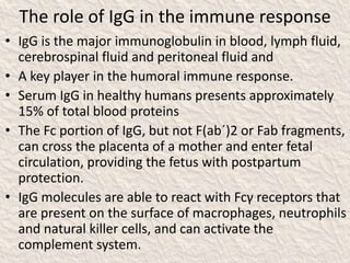 The role of IgG in the immune response
• IgG is the major immunoglobulin in blood, lymph fluid,
cerebrospinal fluid and peritoneal fluid and
• A key player in the humoral immune response.
• Serum IgG in healthy humans presents approximately
15% of total blood proteins
• The Fc portion of IgG, but not F(ab´)2 or Fab fragments,
can cross the placenta of a mother and enter fetal
circulation, providing the fetus with postpartum
protection.
• IgG molecules are able to react with Fcγ receptors that
are present on the surface of macrophages, neutrophils
and natural killer cells, and can activate the
complement system.
 