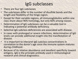 IgG subclasses
• There are four IgG subclasses
• The subclasses differ in the number of disulfide bonds and the
length and flexibility of the hinge region.
• Except for their variable regions, all immunoglobulins within one
class share about 90% homology, but only 60% among classes.
• Determination of IgG subclasses can be a valuable tool in
indicating a potential antibody deficiency.
• Selective IgG subclass deficiencies are associated with disease.
• In cases with prolonged or severe infections, determination of IgG
levels can provide additional insight into the manifestation of
disease.
• It is important to interpret IgG subclass concentrations in
correlation to the donor's age since the immune system matures
during childhood.
• Because of its relative abundance and excellent specificity toward
antigens, IgG is the principle antibody used in immunological
research and clinical diagnostics.
 