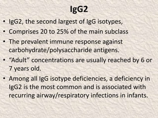 IgG2
• IgG2, the second largest of IgG isotypes,
• Comprises 20 to 25% of the main subclass
• The prevalent immune response against
carbohydrate/polysaccharide antigens.
• “Adult” concentrations are usually reached by 6 or
7 years old.
• Among all IgG isotype deficiencies, a deficiency in
IgG2 is the most common and is associated with
recurring airway/respiratory infections in infants.
 