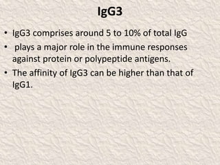 IgG3
• IgG3 comprises around 5 to 10% of total IgG
• plays a major role in the immune responses
against protein or polypeptide antigens.
• The affinity of IgG3 can be higher than that of
IgG1.
 