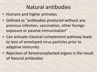 Natural antibodies
• Humans and higher primates
• Defined as “antibodies produced without any
previous infection, vaccination, other foreign
exposure or passive immunization”
• Can activate classical complement pathway leads
to lysis of enveloped virus particles prior to
adaptive immunity
• Rejection of Xenotransplanted organs is the result
of Natural antibodies
 