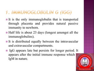  It is the only immunoglobulin that is transported
through placenta and provides natural passive
immunity to newborn.
 Half life is about 23 days (longest amongst all the
immunoglobulins).
 It is distributed equally between the intravascular
and extravascular compartments.
 IgG appears late but persists for longer period. It
appears after the initial immune response which is
IgM in nature.
 