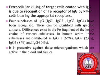  Extracellular killing of target cells coated with IgG
is due to recognition of Fe receptor of IgG by killer
cells bearing the appropriat receptors.
 Four subclasses of IgG (IgGl, IgG2 , IgG3, IgG4) have
been recognised. These can be identified with specific
antisera. Differences exist in the Fe fragment of the heavy
chains of various subclasses. In human serum, these
subclasses are distributed as IgG 1 (65%), IgG2 (23%),
IgG3 (8 %) and IgG4 (4%).
 It is protective against those microorganisms which are
active in the blood and tissues.
 