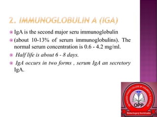  IgA is the second major seru immunoglobulin
 (about 10-13% of serum immunoglobulins). The
normal serum concentration is 0.6 - 4.2 mg/ml.
 Half life is about 6 - 8 days.
 IgA occurs in two forms , serum IgA an secretory
IgA.
 