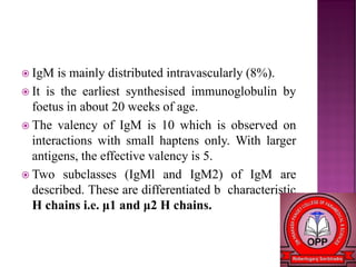  IgM is mainly distributed intravascularly (8%).
 It is the earliest synthesised immunoglobulin by
foetus in about 20 weeks of age.
 The valency of IgM is 10 which is observed on
interactions with small haptens only. With larger
antigens, the effective valency is 5.
 Two subclasses (IgMl and IgM2) of IgM are
described. These are differentiated b characteristic
H chains i.e. μ1 and μ2 H chains.
 