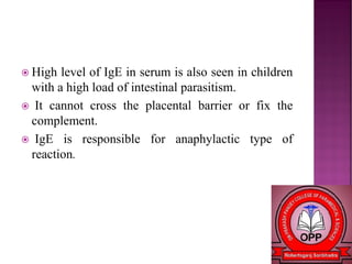  High level of IgE in serum is also seen in children
with a high load of intestinal parasitism.
 It cannot cross the placental barrier or fix the
complement.
 IgE is responsible for anaphylactic type of
reaction.
 