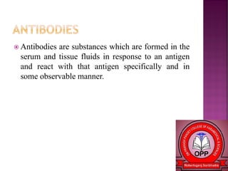  Antibodies are substances which are formed in the
serum and tissue fluids in response to an antigen
and react with that antigen specifically and in
some observable manner.
 