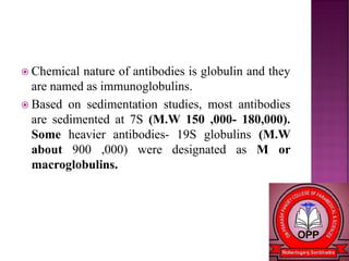  Chemical nature of antibodies is globulin and they
are named as immunoglobulins.
 Based on sedimentation studies, most antibodies
are sedimented at 7S (M.W 150 ,000- 180,000).
Some heavier antibodies- 19S globulins (M.W
about 900 ,000) were designated as M or
macroglobulins.
 