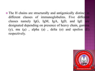  The H chains are structurally and antigenically distinct in
different classes of immunoglobulins. Five different
classes namely IgG, IgM, IgA, IgD, and IgE are
designated depending on presence of heavy chain, gamma
(y), mu (μ) , alpha (a) , delta (o) and epsilon (E)
respectively.
 
