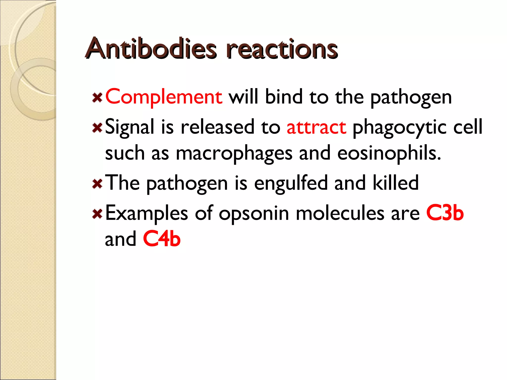 Antibodies reactions Complement  will bind to the pathogen Signal is released to  attract  phagocytic cell such as macrophages and eosinophils. The pathogen is engulfed and killed Examples of opsonin molecules are  C3b  and  C4b 