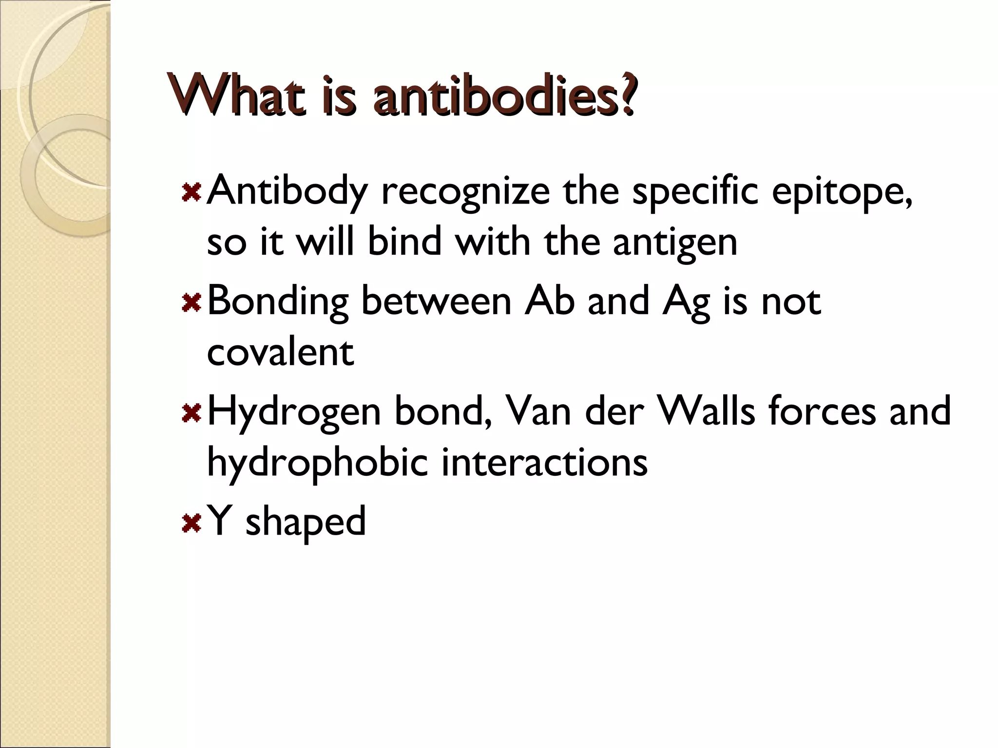 What is antibodies? Antibody recognize the specific epitope, so it will bind with the antigen Bonding between Ab and Ag is not covalent Hydrogen bond, Van der Walls forces and hydrophobic interactions Y shaped 