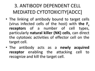 3. ANTIBODY DEPENDENT CELL
MEDIATED CYTOTOXICITY[ADCC]
• The linking of antibody bound to target cells
(virus infected cells of the host) with the Fc
receptors of a number of cell types,
particularly natural killer (NK) cells, can direct
the cytotoxic activities of effector cell on the
target cell.
• The antibody acts as a newly acquired
receptor enabling the attacking cell to
recognize and kill the target cell.
 