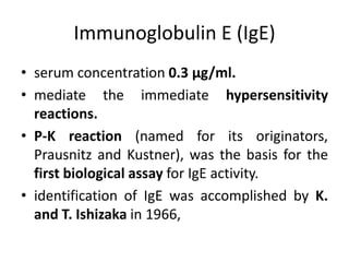 Immunoglobulin E (IgE)
• serum concentration 0.3 μg/ml.
• mediate the immediate hypersensitivity
reactions.
• P-K reaction (named for its originators,
Prausnitz and Kustner), was the basis for the
first biological assay for IgE activity.
• identification of IgE was accomplished by K.
and T. Ishizaka in 1966,
 