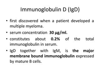 Immunoglobulin D (IgD)
• first discovered when a patient developed a
multiple myeloma.
• serum concentration 30 μg/ml.
• constitutes about 0.2% of the total
immunoglobulin in serum.
• IgD together with IgM, is the major
membrane bound immunoglobulin expressed
by mature B cells.
 