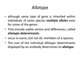 Allotype
• although same type of gene is inherited within
individuals of same species multiple alleles exist
for some of the genes.
• That encode subtle amino acid differences, called
allotypic determinants.
• occur in some, but not all, members of a species.
• The sum of the individual allotypic determinants
displayed by an antibody determines its allotype.
 