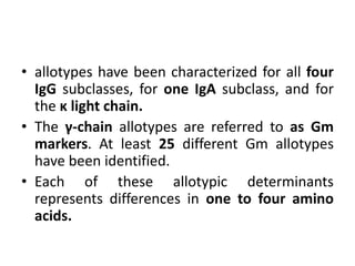 • allotypes have been characterized for all four
IgG subclasses, for one IgA subclass, and for
the κ light chain.
• The γ-chain allotypes are referred to as Gm
markers. At least 25 different Gm allotypes
have been identified.
• Each of these allotypic determinants
represents differences in one to four amino
acids.
 