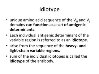 Idiotype
• unique amino acid sequence of the VH and VL
domains can function as a set of antigenic
determinants.
• Each individual antigenic determinant of the
variable region is referred to as an idiotope.
• arise from the sequence of the heavy- and
light-chain variable regions.
• sum of the individual idiotopes is called the
idiotype of the antibody.
 