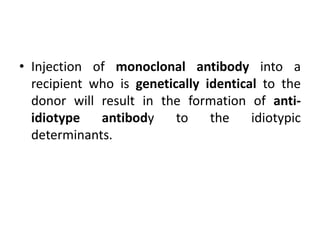 • Injection of monoclonal antibody into a
recipient who is genetically identical to the
donor will result in the formation of anti-
idiotype antibody to the idiotypic
determinants.
 
