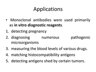 Applications
• Monoclonal antibodies were used primarily
as in vitro diagnostic reagents.
1. detecting pregnancy
2. diagnosing numerous pathogenic
microorganisms
3. measuring the blood levels of various drugs.
4. matching histocompatibility antigens
5. detecting antigens shed by certain tumors.
 
