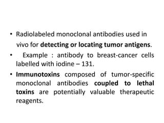 • Radiolabeled monoclonal antibodies used in
vivo for detecting or locating tumor antigens.
• Example : antibody to breast-cancer cells
labelled with iodine – 131.
• Immunotoxins composed of tumor-specific
monoclonal antibodies coupled to lethal
toxins are potentially valuable therapeutic
reagents.
 