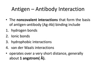 Antigen – Antibody Interaction
• The noncovalent interactions that form the basis
of antigen-antibody (Ag-Ab) binding include
1. hydrogen bonds
2. Ionic bonds
3. hydrophobic interactions
4. van der Waals interactions
• operates over a very short distance, generally
about 1 angstrom( Å).
 