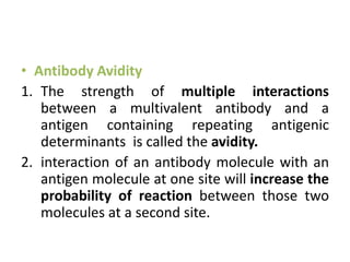 • Antibody Avidity
1. The strength of multiple interactions
between a multivalent antibody and a
antigen containing repeating antigenic
determinants is called the avidity.
2. interaction of an antibody molecule with an
antigen molecule at one site will increase the
probability of reaction between those two
molecules at a second site.
 
