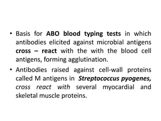 • Basis for ABO blood typing tests in which
antibodies elicited against microbial antigens
cross – react with the with the blood cell
antigens, forming agglutination.
• Antibodies raised against cell-wall proteins
called M antigens in Streptococcus pyogenes,
cross react with several myocardial and
skeletal muscle proteins.
 