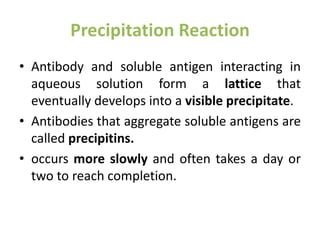 Precipitation Reaction
• Antibody and soluble antigen interacting in
aqueous solution form a lattice that
eventually develops into a visible precipitate.
• Antibodies that aggregate soluble antigens are
called precipitins.
• occurs more slowly and often takes a day or
two to reach completion.
 