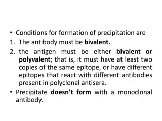 • Conditions for formation of precipitation are
1. The antibody must be bivalent.
2. the antigen must be either bivalent or
polyvalent; that is, it must have at least two
copies of the same epitope, or have different
epitopes that react with different antibodies
present in polyclonal antisera.
• Precipitate doesn’t form with a monoclonal
antibody.
 
