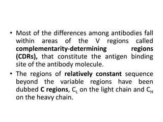 • Most of the differences among antibodies fall
within areas of the V regions called
complementarity-determining regions
(CDRs), that constitute the antigen binding
site of the antibody molecule.
• The regions of relatively constant sequence
beyond the variable regions have been
dubbed C regions, CL on the light chain and CH
on the heavy chain.
 