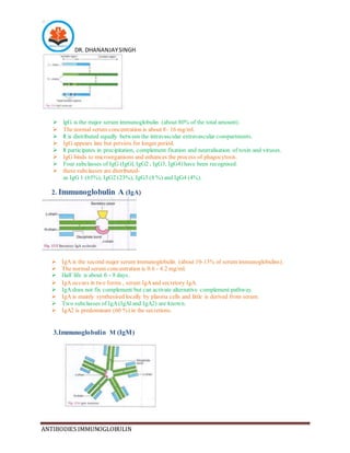DR. DHANANJAYSINGH
ANTIBODIES IMMUNOGLOBULIN
 lgG is the major serum immunoglobulin (about 80% of the total amount).
 The normal serum concentration is about 8- 16 mg/ml.
 It is distributed equally between the intravascular extravascular compartments.
 IgG appears late but persists for longer period.
 It participates in precipitation, complement fixation and neutralisation of toxin and viruses.
 IgG binds to microorganisms and enhances the process of phagocytosis.
 Four subclasses of IgG (IgGl, IgG2 , IgG3, IgG4) have been recognised.
 these subclasses are distributed-
as IgG 1 (65%), IgG2 (23%), IgG3 (8 %) and IgG4 (4%).
2. Immunoglobulin A (IgA)
 IgA is the second major serum immunoglobulin (about 10-13% of serum immunoglobulins).
 The normal serum concentration is 0.6 - 4.2 mg/ml.
 Half life is about 6 - 8 days.
 IgA occurs in two forms , serum IgAand secretory IgA.
 IgA does not fix complement but can activate alternative complement pathway.
 IgA is mainly synthesised locally by plasma cells and little is derived from serum.
 Two subclasses of IgA(IgAl and IgA2) are known.
 IgA2 is predominant (60 %) in the secretions.
3.Immunoglobulin M (IgM)
 