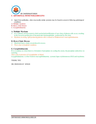 DR. DHANANJAYSINGH
ANTIBODIES IMMUNOGLOBULIN
II. ABNORMAL IMMUNOGLOBULINS
 Apart from antibodies, other structurally similar proteins may be found in serum in following pathological
conditions
A. Multiple myeloma
B. Heavy chain disease
C. Cryoglobulinaemia
A. Multiple Myeloma
 It is a plasma cell dyscrasia in which unchecked proliferation of one clone of plasma cells occur, resulting
in the excessive production of the particular immunoglobulin synthesized by the clone.
 Myeloma involving IgM producing plasma cells is named as Waldenstrom's macroglobulinaemia.
B. Heavy Chain Disease
 Abnormal heavy chains are produced in excess.
 This is due to lymphoid neoplasia.
C. Cryoglobulinaemia
It is a condition in which there is a formation of precipitate on cooling the serum, the precipitate redissolves on
warming.
This is due to presence of cryoglobulins in blood.
Cryoglobulinaemia is often found in macroglobulinaemia, systemic lupus erythematosus (SLE) and myelomas.
THANK YOU
DR. DHANANJAY SINGH
 