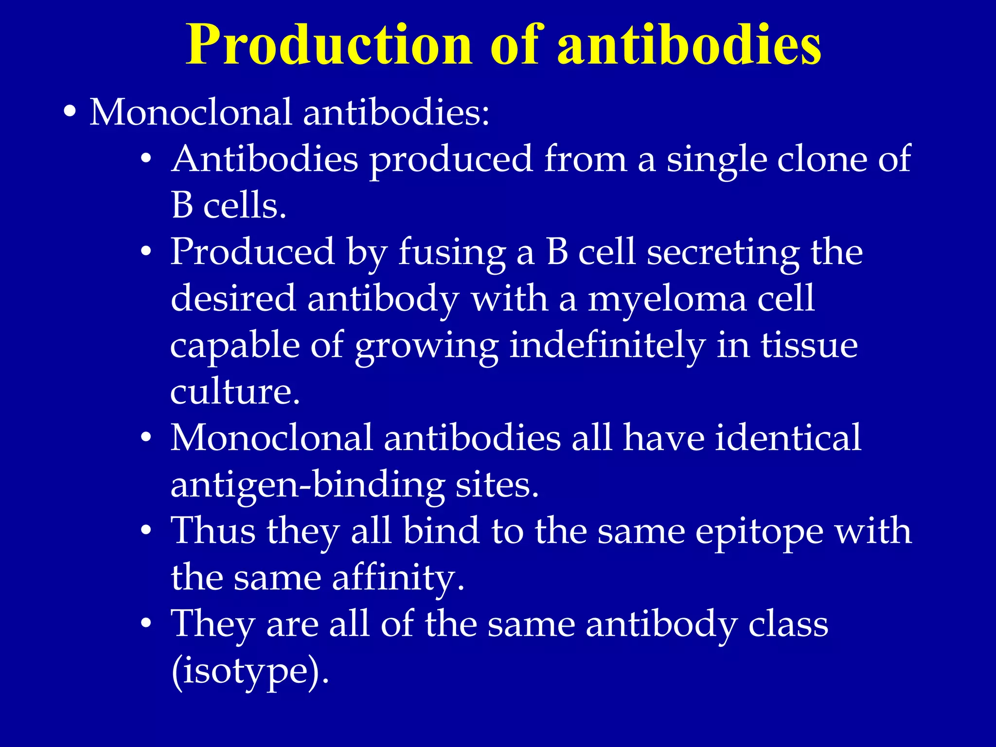 • Monoclonal antibodies:
• Antibodies produced from a single clone of
B cells.
• Produced by fusing a B cell secreting the
desired antibody with a myeloma cell
capable of growing indefinitely in tissue
culture.
• Monoclonal antibodies all have identical
antigen-binding sites.
• Thus they all bind to the same epitope with
the same affinity.
• They are all of the same antibody class
(isotype).
Production of antibodies
 