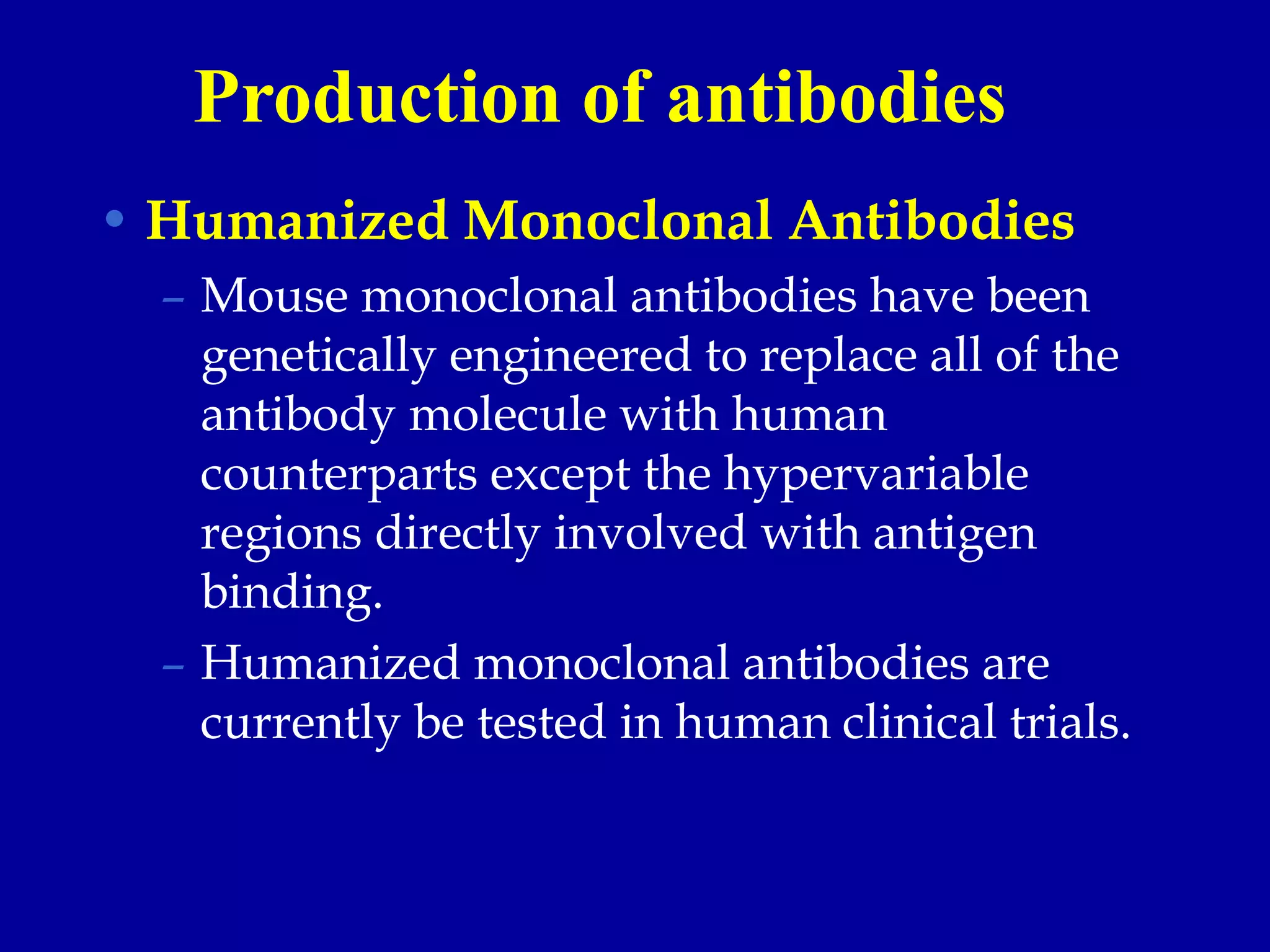 • Humanized Monoclonal Antibodies
– Mouse monoclonal antibodies have been
genetically engineered to replace all of the
antibody molecule with human
counterparts except the hypervariable
regions directly involved with antigen
binding.
– Humanized monoclonal antibodies are
currently be tested in human clinical trials.
Production of antibodies
 