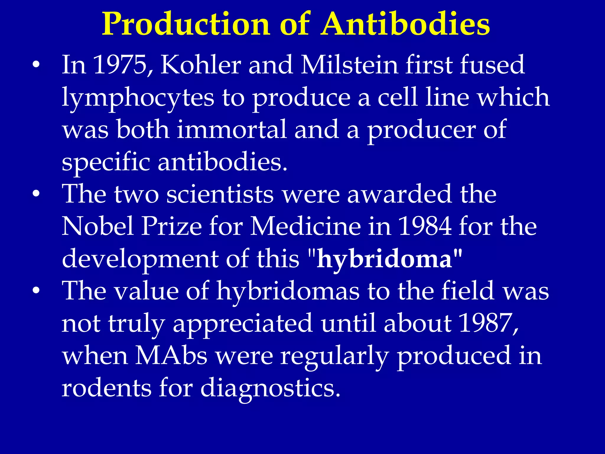• In 1975, Kohler and Milstein first fused
lymphocytes to produce a cell line which
was both immortal and a producer of
specific antibodies.
• The two scientists were awarded the
Nobel Prize for Medicine in 1984 for the
development of this "hybridoma"
• The value of hybridomas to the field was
not truly appreciated until about 1987,
when MAbs were regularly produced in
rodents for diagnostics.
Production of Antibodies
 