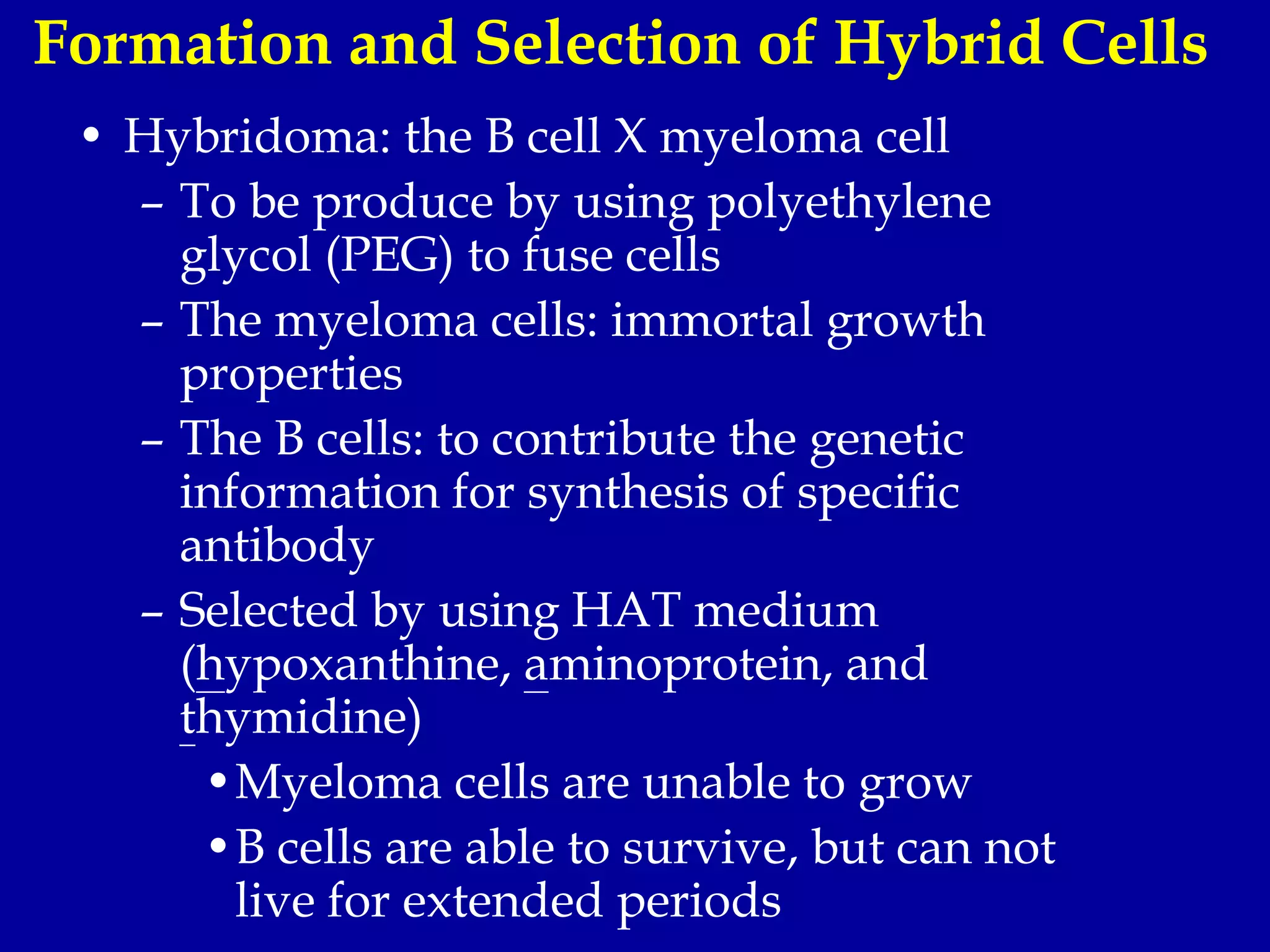 Formation and Selection of Hybrid Cells
• Hybridoma: the B cell X myeloma cell
– To be produce by using polyethylene
glycol (PEG) to fuse cells
– The myeloma cells: immortal growth
properties
– The B cells: to contribute the genetic
information for synthesis of specific
antibody
– Selected by using HAT medium
(hypoxanthine, aminoprotein, and
thymidine)
•Myeloma cells are unable to grow
•B cells are able to survive, but can not
live for extended periods
 