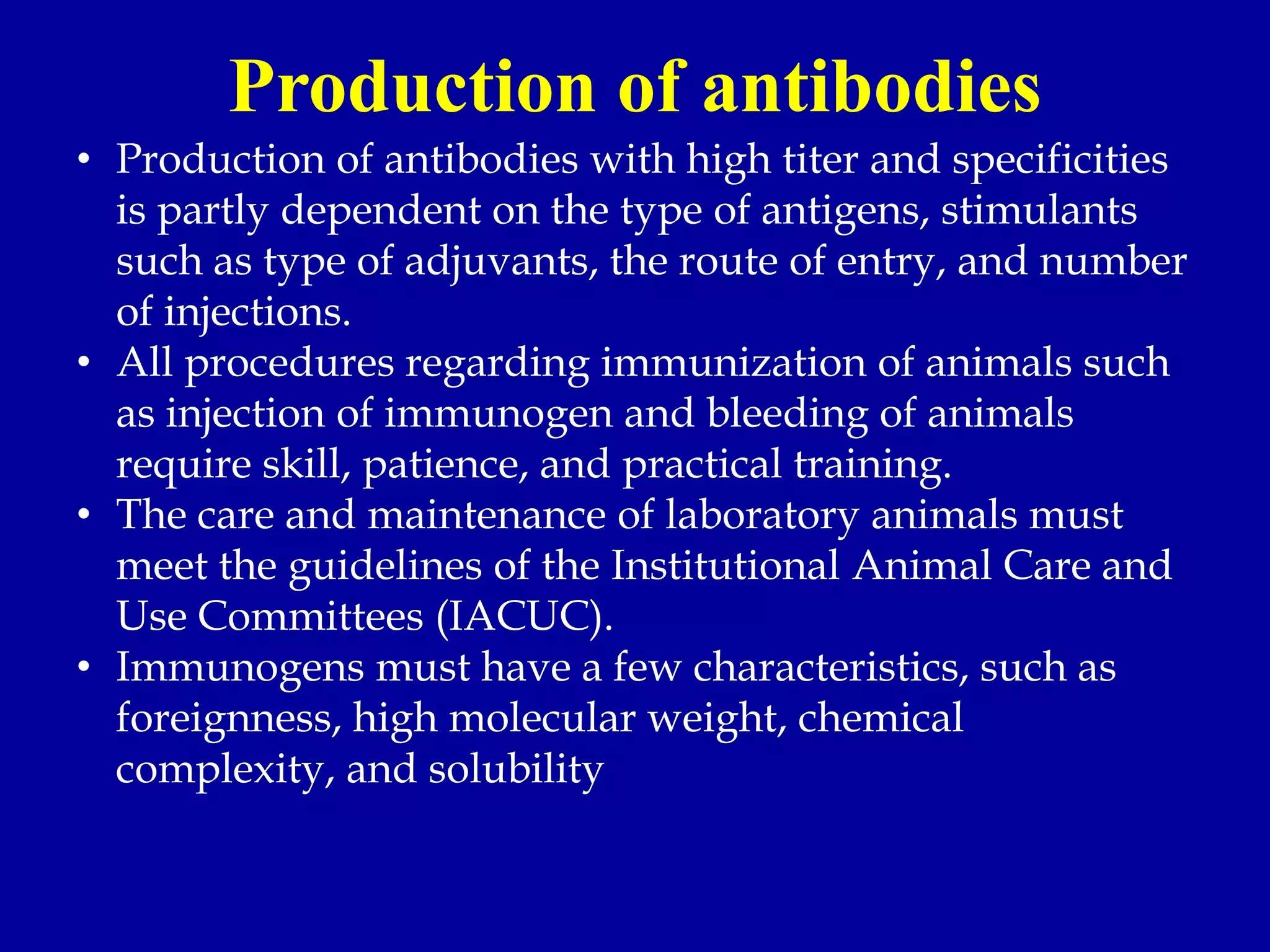 Production of antibodies
• Production of antibodies with high titer and specificities
is partly dependent on the type of antigens, stimulants
such as type of adjuvants, the route of entry, and number
of injections.
• All procedures regarding immunization of animals such
as injection of immunogen and bleeding of animals
require skill, patience, and practical training.
• The care and maintenance of laboratory animals must
meet the guidelines of the Institutional Animal Care and
Use Committees (IACUC).
• Immunogens must have a few characteristics, such as
foreignness, high molecular weight, chemical
complexity, and solubility
 